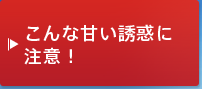 こんな甘い誘惑に注意！